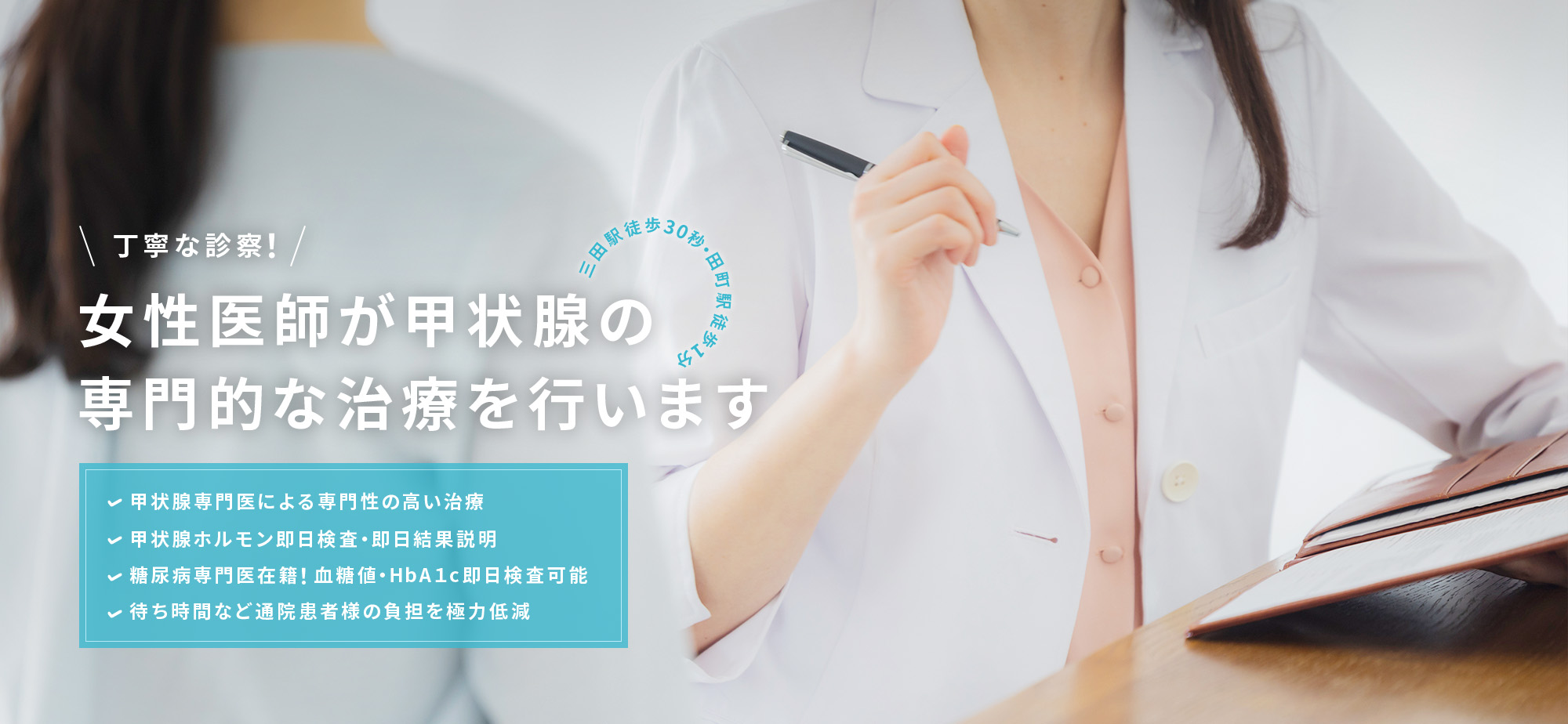 丁寧な診察！女性医師が甲状腺の専門的な治療を行います 三田駅徒歩30秒・田町駅徒歩1分 甲状腺専門医による専門性の高い治療 甲状腺ホルモン即日検査・即日結果説明 糖尿病専門医在籍！血糖値・HbA１c即日検査可能 待ち時間など通院患者様の負担を極力低減