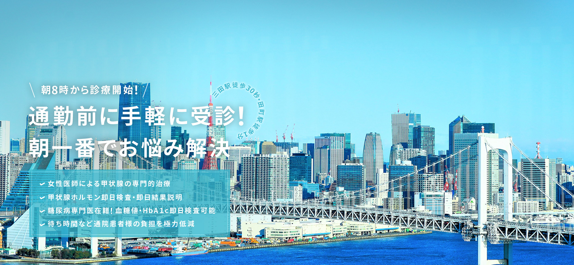 朝8時から診療開始！通勤前に手軽に受診！ 朝一番でお悩み解決！三田駅徒歩30秒・田町駅徒歩1分 女性医師による甲状腺の専門的治療 甲状腺ホルモン即日検査・即日結果説明 糖尿病専門医在籍！血糖値・HbA１c即日検査可能 待ち時間など通院患者様の負担を極力低減