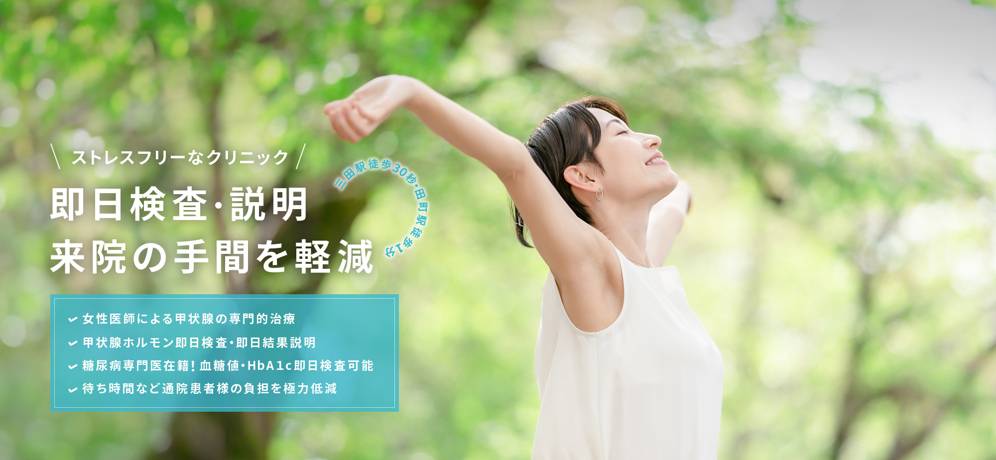 ストレスフリーなクリニック 即日検査・説明 来院の手間を軽減 三田駅徒歩30秒・田町駅徒歩1分 女性医師による甲状腺の専門的治療 甲状腺ホルモン即日検査・即日結果説明 糖尿病専門医在籍！血糖値・HbA１c即日検査可能 待ち時間など通院患者様の負担を極力低減
